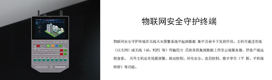 物联网安全守护终端在无线火灾报警系统中起到数据 集中及命令下发的作用。主机可通过有线（以太网）或无线（4G、WIFI 等）传输的方 式将其收集到数据上传至云端服务器，供客户端远程查看。 另外主机还有地震预警、联动控制、用电安全、直启控制、数字孪生（平 板、手机端映射）等功能。